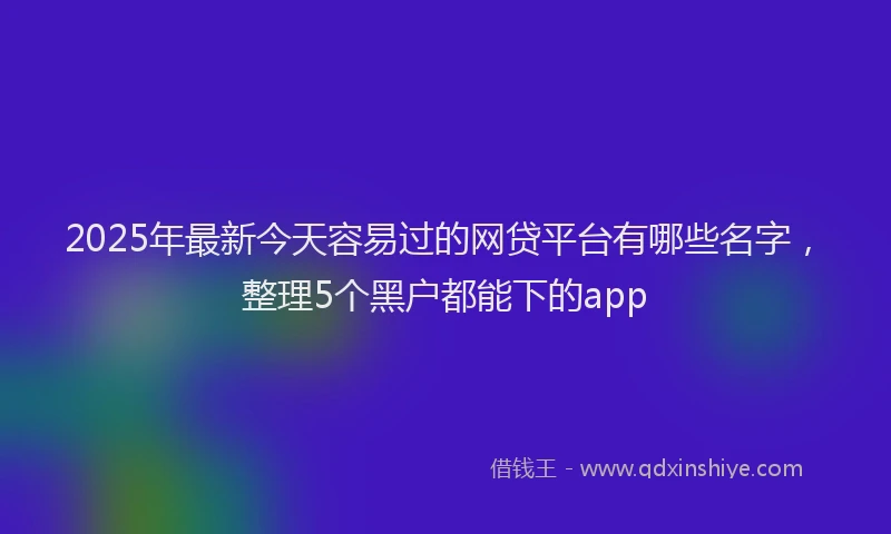 2025年最新今天容易过的网贷平台有哪些名字，整理5个黑户都能下的app