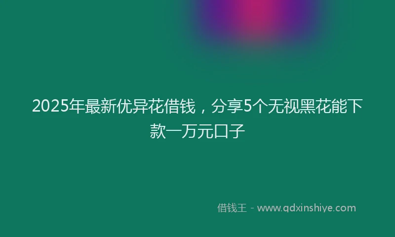 2025年最新优异花借钱，分享5个无视黑花能下款一万元口子