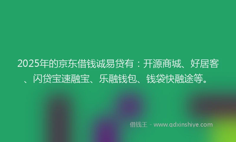 2025年的京东借钱诚易贷有：开源商城、好居客、闪贷宝速融宝、乐融钱包、钱袋快融途等。