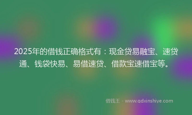2025年的借钱正确格式有：现金贷易融宝、速贷通、钱袋快易、易借速贷、借款宝速借宝等。