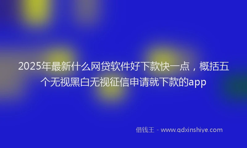 2025年最新什么网贷软件好下款快一点，概括五个无视黑白无视征信申请就下款的app