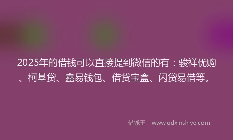 2025年的借钱可以直接提到微信的有：骏祥优购、柯基贷、鑫易钱包、借贷宝盒、闪贷易借等。