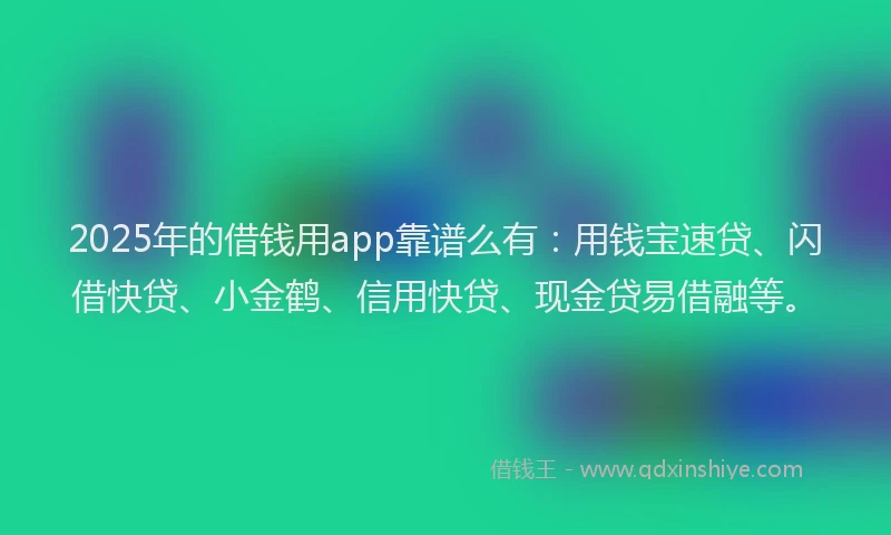 2025年的借钱用app靠谱么有：用钱宝速贷、闪借快贷、小金鹤、信用快贷、现金贷易借融等。