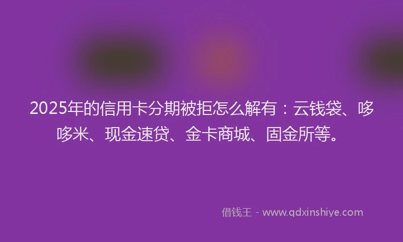 2025年的信用卡分期被拒怎么解有：云钱袋、哆哆米、现金速贷、金卡商城、固金所等。