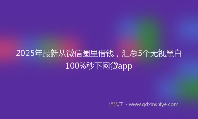 2025年最新从微信圈里借钱，汇总5个无视黑白100%秒下网贷app