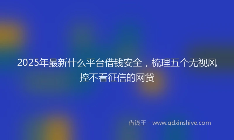 2025年最新什么平台借钱安全，梳理五个无视风控不看征信的网贷