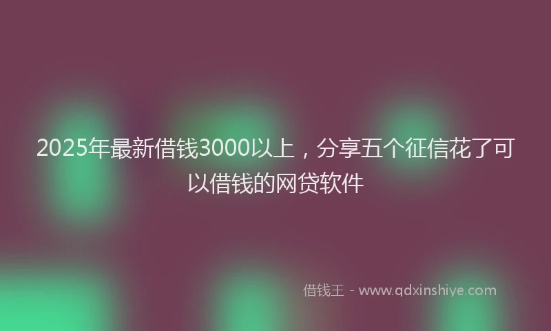 2025年最新借钱3000以上，分享五个征信花了可以借钱的网贷软件