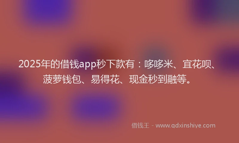 2025年的借钱app秒下款有：哆哆米、宜花呗、菠萝钱包、易得花、现金秒到融等。