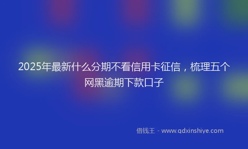 2025年最新什么分期不看信用卡征信，梳理五个网黑逾期下款口子