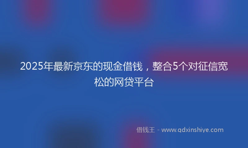2025年最新京东的现金借钱，整合5个对征信宽松的网贷平台