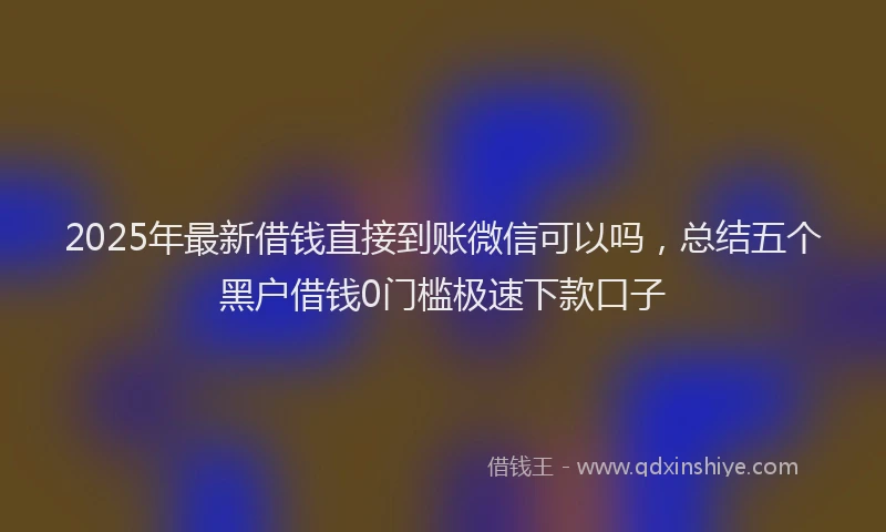 2025年最新借钱直接到账微信可以吗，总结五个黑户借钱0门槛极速下款口子