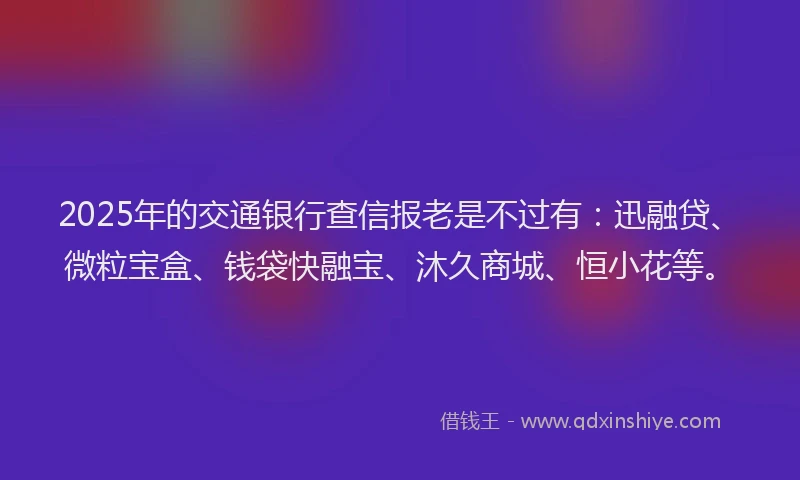 2025年的交通银行查信报老是不过有：迅融贷、微粒宝盒、钱袋快融宝、沐久商城、恒小花等。