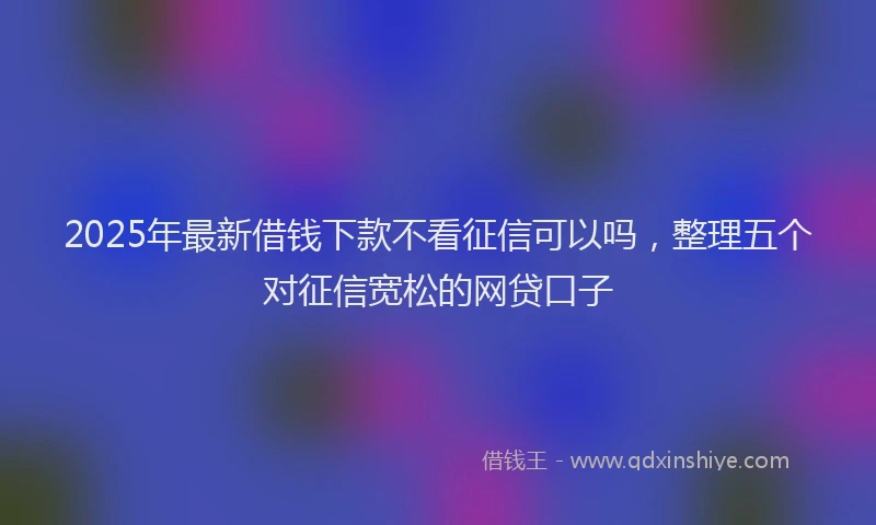 2025年最新借钱下款不看征信可以吗，整理五个对征信宽松的网贷口子
