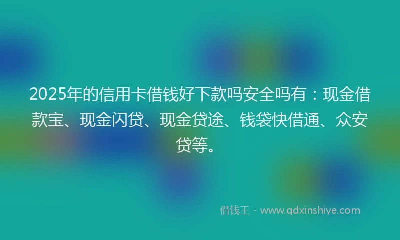 2025年的信用卡借钱好下款吗安全吗有：现金借款宝、现金闪贷、现金贷途、钱袋快借通、众安贷等。