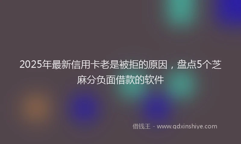 2025年最新信用卡老是被拒的原因，盘点5个芝麻分负面借款的软件