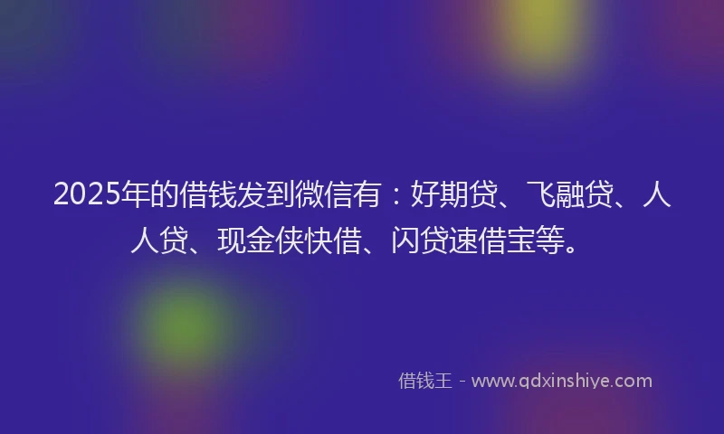 2025年的借钱发到微信有：好期贷、飞融贷、人人贷、现金侠快借、闪贷速借宝等。