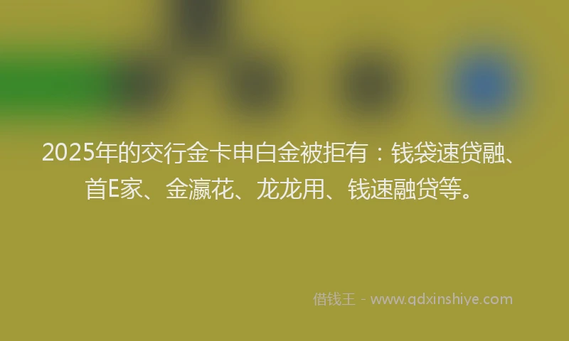 2025年的交行金卡申白金被拒有：钱袋速贷融、首E家、金瀛花、龙龙用、钱速融贷等。