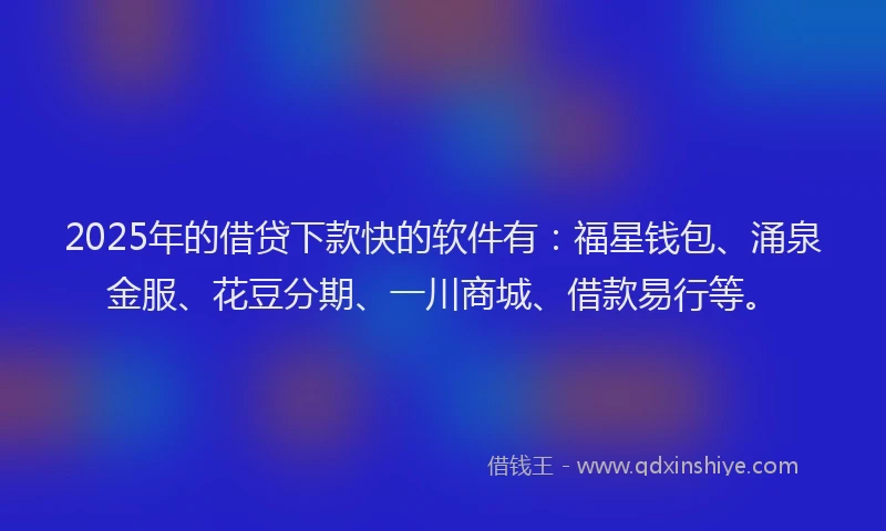 2025年的借贷下款快的软件有：福星钱包、涌泉金服、花豆分期、一川商城、借款易行等。