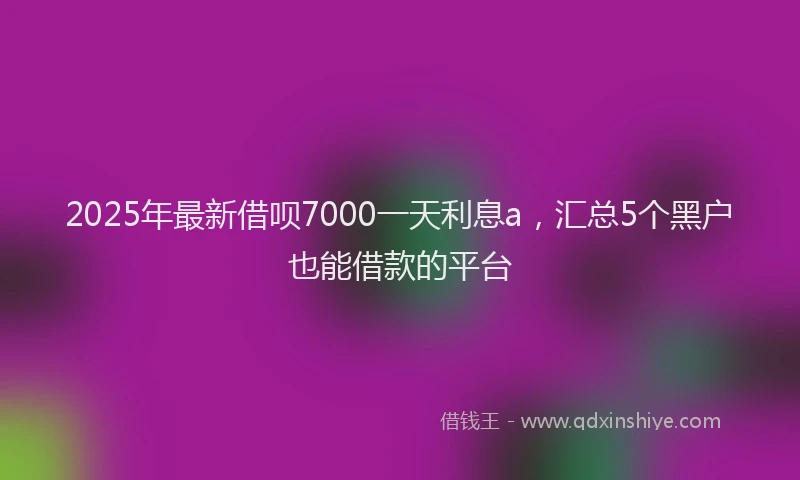 2025年最新借呗7000一天利息a，汇总5个黑户也能借款的平台