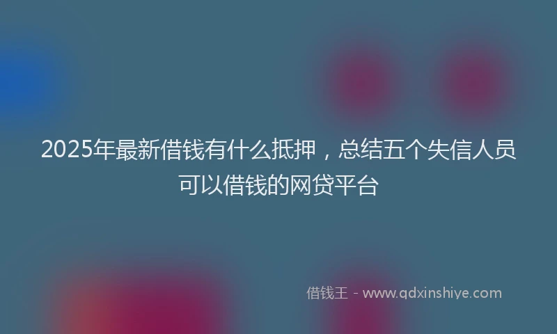 2025年最新借钱有什么抵押，总结五个失信人员可以借钱的网贷平台