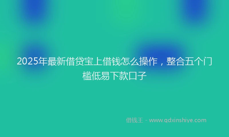 2025年最新借贷宝上借钱怎么操作，整合五个门槛低易下款口子