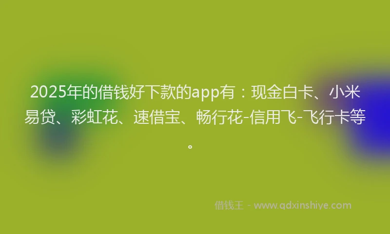 2025年的借钱好下款的app有：现金白卡、小米易贷、彩虹花、速借宝、畅行花-信用飞-飞行卡等。