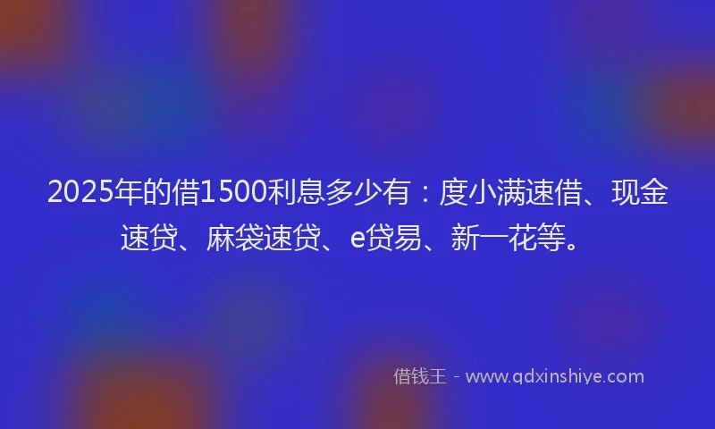 2025年的借1500利息多少有：度小满速借、现金速贷、麻袋速贷、e贷易、新一花等。