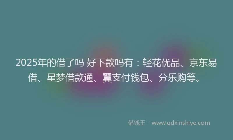 2025年的借了吗 好下款吗有：轻花优品、京东易借、星梦借款通、翼支付钱包、分乐购等。