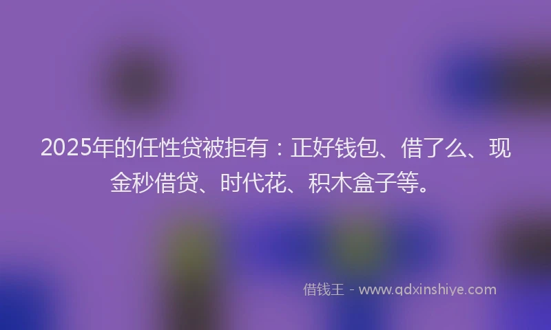 2025年的任性贷被拒有：正好钱包、借了么、现金秒借贷、时代花、积木盒子等。