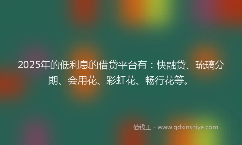 2025年的低利息的借贷平台有：快融贷、琉璃分期、会用花、彩虹花、畅行花等。