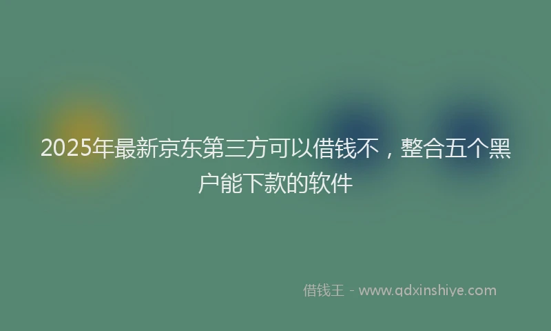 2025年最新京东第三方可以借钱不，整合五个黑户能下款的软件
