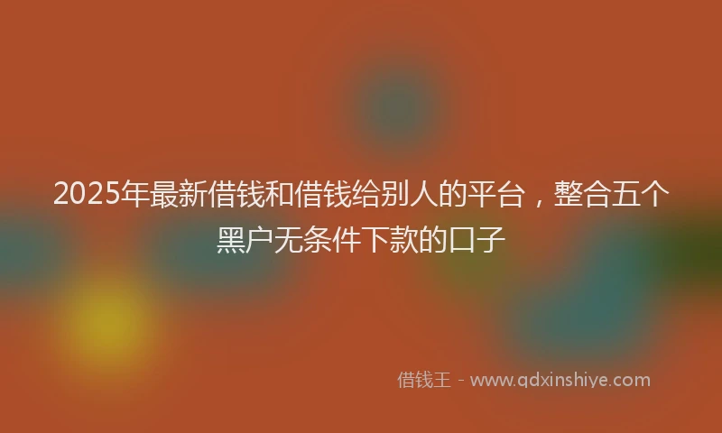 2025年最新借钱和借钱给别人的平台，整合五个黑户无条件下款的口子