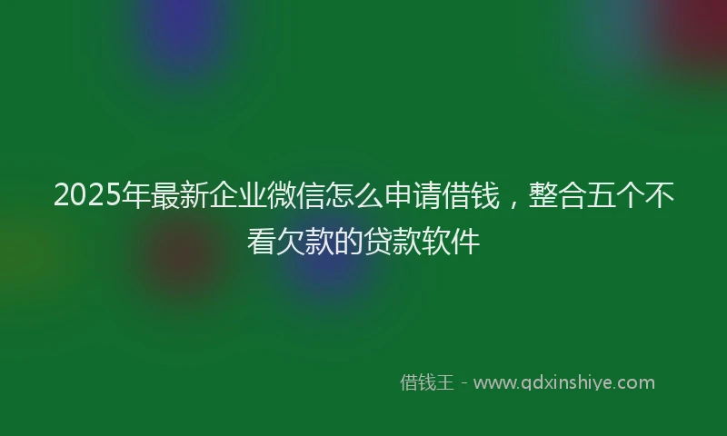 2025年最新企业微信怎么申请借钱，整合五个不看欠款的贷款软件