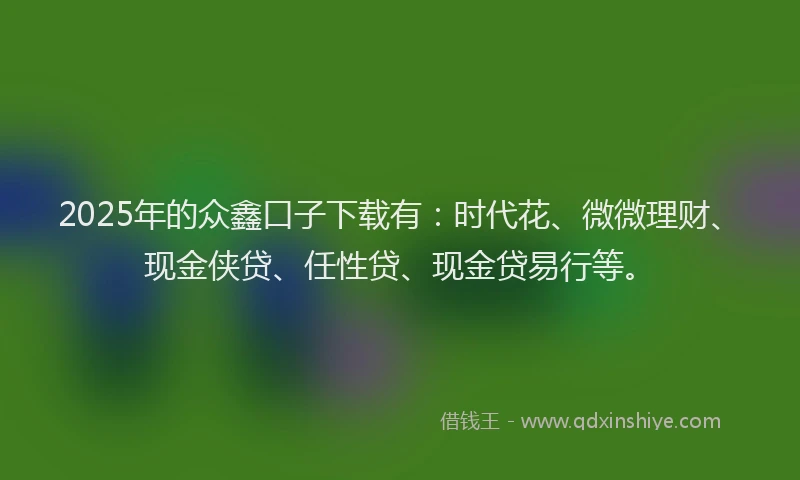 2025年的众鑫口子下载有：时代花、微微理财、现金侠贷、任性贷、现金贷易行等。