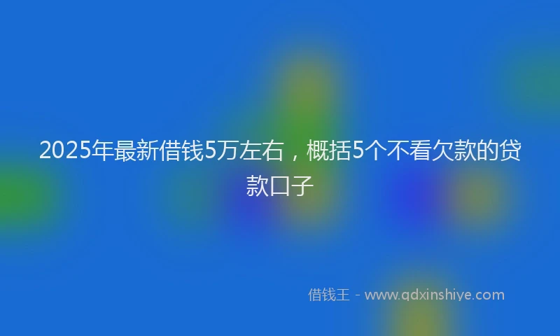 2025年最新借钱5万左右，概括5个不看欠款的贷款口子