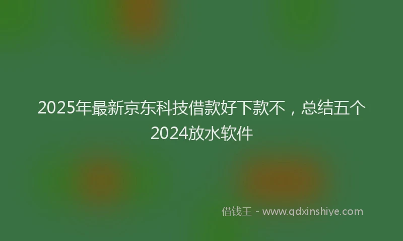2025年最新京东科技借款好下款不，总结五个2024放水软件