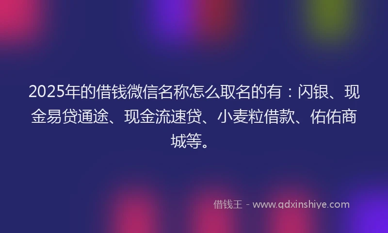 2025年的借钱微信名称怎么取名的有：闪银、现金易贷通途、现金流速贷、小麦粒借款、佑佑商城等。