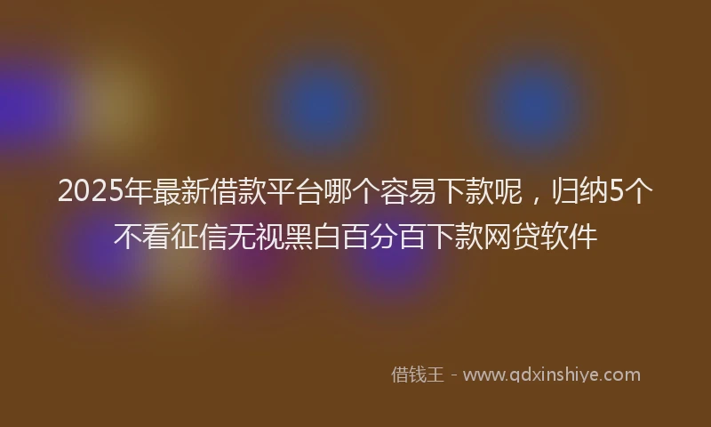 2025年最新借款平台哪个容易下款呢，归纳5个不看征信无视黑白百分百下款网贷软件