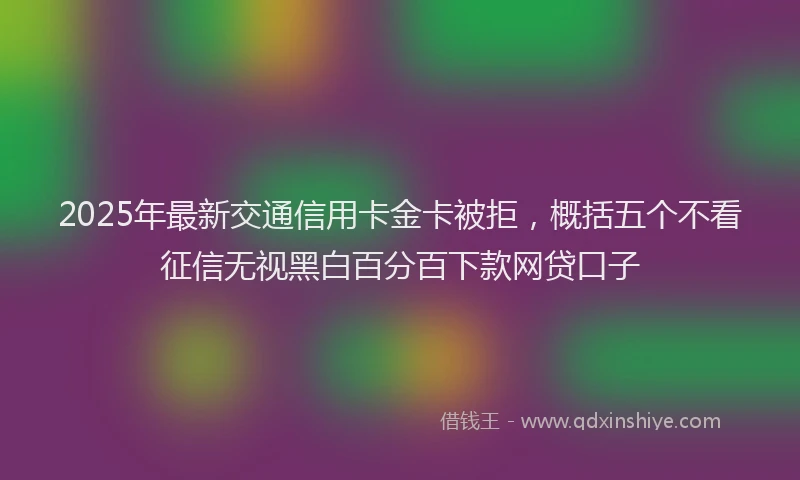 2025年最新交通信用卡金卡被拒，概括五个不看征信无视黑白百分百下款网贷口子