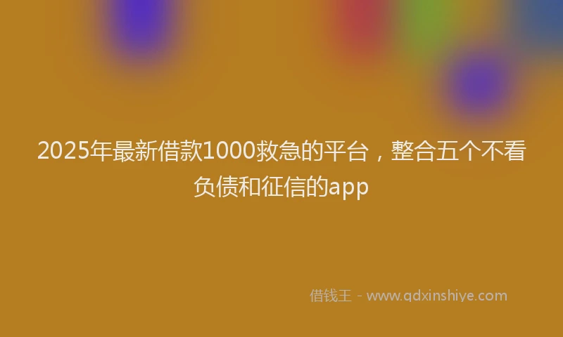 2025年最新借款1000救急的平台，整合五个不看负债和征信的app