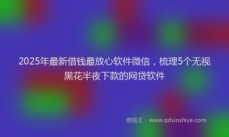 2025年最新借钱最放心软件微信，梳理5个无视黑花半夜下款的网贷软件