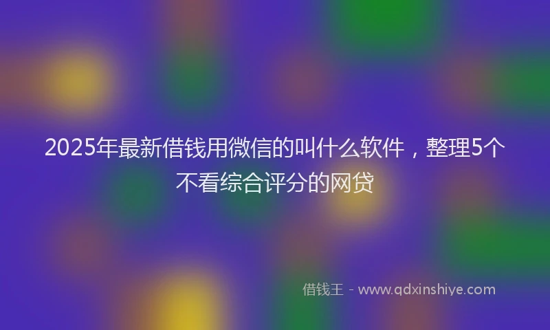 2025年最新借钱用微信的叫什么软件，整理5个不看综合评分的网贷