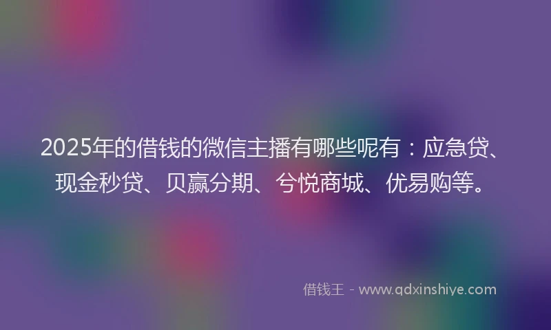 2025年的借钱的微信主播有哪些呢有：应急贷、现金秒贷、贝赢分期、兮悦商城、优易购等。