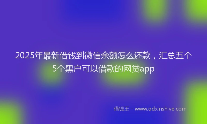 2025年最新借钱到微信余额怎么还款，汇总五个5个黑户可以借款的网贷app