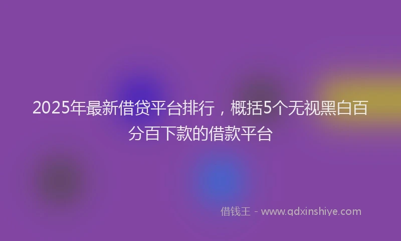 2025年最新借贷平台排行，概括5个无视黑白百分百下款的借款平台