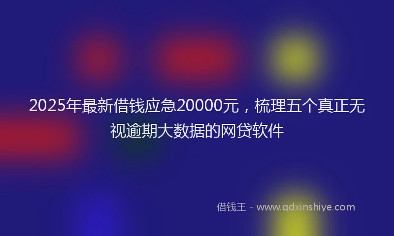 2025年最新借钱应急20000元，梳理五个真正无视逾期大数据的网贷软件