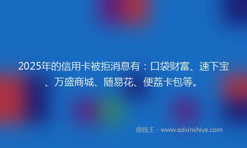 2025年的信用卡被拒消息有：口袋财富、速下宝、万盛商城、随易花、便荔卡包等。