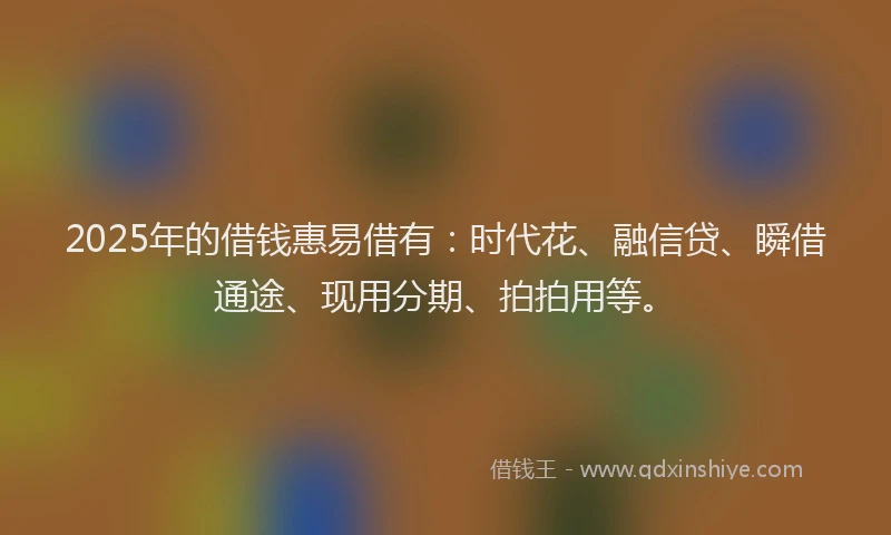 2025年的借钱惠易借有：时代花、融信贷、瞬借通途、现用分期、拍拍用等。