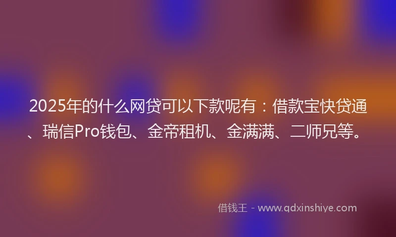 2025年的什么网贷可以下款呢有：借款宝快贷通、瑞信Pro钱包、金帝租机、金满满、二师兄等。