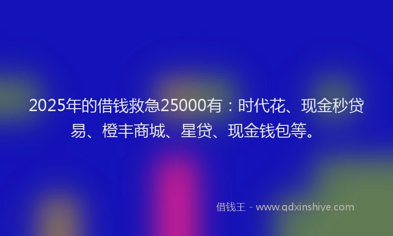2025年的借钱救急25000有：时代花、现金秒贷易、橙丰商城、星贷、现金钱包等。